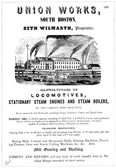 UNION WORKS, SOUTH BOSTON, SETH WILMARTH, Proprietor,
   MANUFACTURER OF LOCOMOTIVES, STATIONARY STEAM ENGINES AND STEAM
   BOILERS, OF THE VARIOUS SIZES REQUIRED, Parts connected with
   Railroads, including Frogs, Switches, Chairs and Hand
   Cars.MACHINISTS' TOOLS, of all descriptions, including TURNING
   LATHES, of sizes varying from 6 feet to 50 feet in length, and
   weighing from 500 pounds to 40 tons each; the latter capable of
   turning a wheel or pulley, thirty feet in diameter. PLANING
   MACHINES, Varying from 2 feet to 60 feet in length, and weighing
   from 200 lbs. to 70 tons each, and will plane up to 55 feet long
   and 7 feet square. Boring Mills, Vertical and Horizontal Drills,
   Slotting Machines, Punching Presses, Gear and Screw Cutting
   Machines, &c. &c. Also, Mill Gearing and Shafting.
   JOBBING AND REPAIRS, and any kind of work usually done in Machine
   Shops, executed at short notice.