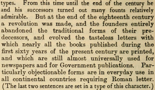 types. From this time until the end of the century he and
his successors turned out many founts relatively admirable. But
at the end of the eighteenth century a revolution was made, and
the founders entirely abandoned the traditional forms of their
predecessors, and evolved the tasteless letters with which
nearly all the books published during the first sixty years of
the present century are printed, and which are still almost
universally used for newspapers and for Government publications.
Particularly objectionable forms are in everyday use in all
continental countries requiring Roman letter. (The last two
sentences are set in a type of this character.)