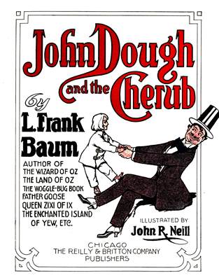 John Dough and the Cherub

by
L. Frank Baum

AUTHOR OF
THE WIZARD OF OZ
THE LAND OF OZ
THE WOGGLE-BUG BOOK
FATHER GOOSE
QUEEN ZIXI OF IX
THE ENCHANTED ISLAND OF YEW, ETC.

ILLUSTRATED BY
John R. Neill


                     CHICAGO
THE REILLY & BRITTON COMPANY
                   PUBLISHERS