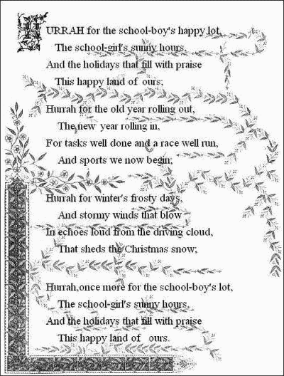 Hurrah for the school-boy's happy lot,
    The school-girl's sunny hours,
  And the holidays that fill with praise
    This happy land of ours;

  Hurrah for the old year rolling out,
    The new year rolling in,
  For tasks well done and a race well run,
    And sports we now begin;

  Hurrah for the winter's frosty days,
    And stormy winds that blow
  In echoes loud from the driving cloud,
    That sheds the Christmas snow;

  Hurrah, once more for the school-boy's lot,
    The school-girl's sunny hours,
  And the holidays that fill with praise
    This happy land of ours.