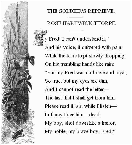 THE SOLDIER'S REPRIEVE.——

ROSE HARTWICK THORPE.——


  'My Fred! I can't understand it,'
    And his voice, it quivered with pain,
  While the tears kept slowly dropping
    On his trembling hands like rain:
  'For my Fred was so brave and loyal,
    So true; but my eyes are dim,
  And I cannot read the letter—
    The last that I shall get from him.
  Please read it, sir, while I listen—
    In fancy I see him—dead:
  My boy, shot down like a traitor,
    My noble, my brave boy, Fred!'