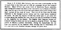 Major J. P. O’Neill, 30th Infantry, who was army quartermaster on the
transport Siam in the latter part of 1899, is a passenger aboard the
transport Sherman. Major O’Neill ran across Chief of Detectives Tailor
yesterday, both having been aboard the Siam on her memorable trip to
Manila in October, 1899, when 370 out of the 373 horses and mules
aboard were killed during a four days’ typhoon off the coast of Luzon.
That trip of the Siam was the most disastrous in the transport service
history and the vessel barely weathered the storm. On that trip Captain
O’Neill was called upon to put down two mutinies among the Austrian fire
crew, and at one time he threatened to string up the ringleader by the
thumbs. The English Chief Engineer became unbalanced during the storm
and had to be placed in irons by O’Neill. The Siam arrived at Manila a
perfect charnelship. During the Japan-Russo war the Siam was captured by
the Japanese while carrying coal to Vladivostok and was sold back to the
Austrian company through the prize court.