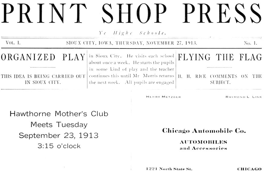 PRINT SHOP PRESS Ye High Schoole. VOL. I. SIOUX CITY, IOWA, THURSDAY, NOVEMBER 27, 1913. NO. 1. ORGANIZED PLAY THIS IDEA IS BEING CARRIED OUT IN SIOUX CITY. in Sioux City. He visits each school about once a week. He starts the pupils in some kind of play and the teacher continues this until Mr Morris returns the next week. All pupils are engaged FLYING THE FLAG H. H. RICE COMMENTS ON THE SUBJECT. Hawthorne Mother’s Club Meets Tuesday September 23, 1913 3:15 o’clock HENRY METZGER RAYMOND L LINK Chicago Automobile Co. AUTOMOBILES and Accessories 1221 North State St. CHICAGO