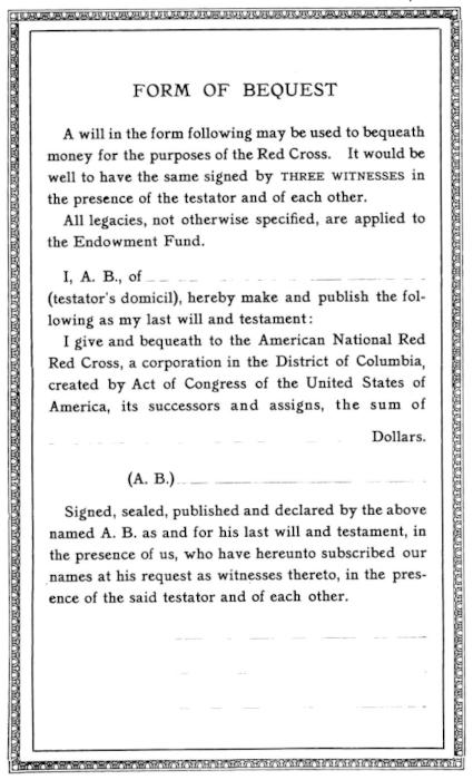 Image of the form. Text:
  A will in the form following may be used to bequeath
  money for the purposes of the Red Cross. It would be
  well to have the same signed by THREE WITNESSES in
  the presence of the testator and of each other. / All
  legacies, not otherwise specified, are applied to
  the Endowment Fund. /   I, A. B., of __________ (testator’s domicil),
  hereby make and publish the following
  as my last will and testament: / I give and bequeath to the American National Red
  Red [yes, that's a typo] Cross, a corporation in the District of Columbia,
  created by Act of Congress of the United States of
  America, its successors and assigns, the sum of
  ____ Dollars. / (A. B.) [space for signature] /
  Signed, sealed, published and declared by the above
  named A. B. as and for his last will and testament, in
  the presence of us, who have hereunto subscribed our
  names at his request as witnesses thereto, in the presence
  of the said testator and of each other. / [space for three witness signatures]